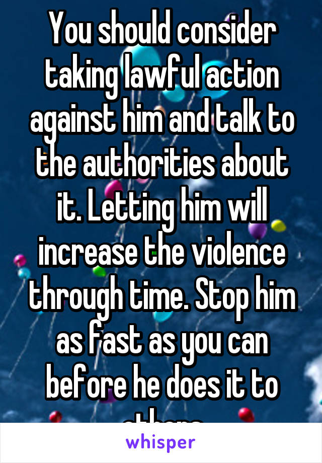 You should consider taking lawful action against him and talk to the authorities about it. Letting him will increase the violence through time. Stop him as fast as you can before he does it to others
