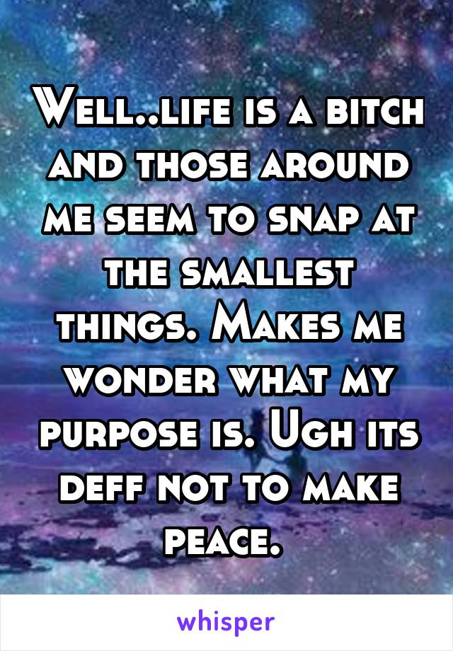 Well..life is a bitch and those around me seem to snap at the smallest things. Makes me wonder what my purpose is. Ugh its deff not to make peace. 