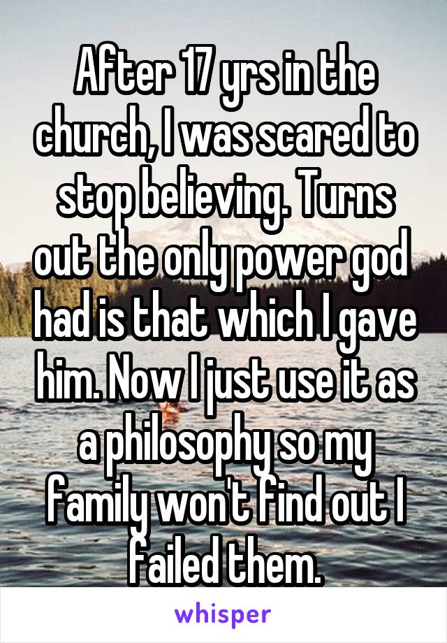 After 17 yrs in the church, I was scared to stop believing. Turns out the only power god  had is that which I gave him. Now I just use it as a philosophy so my family won't find out I failed them.