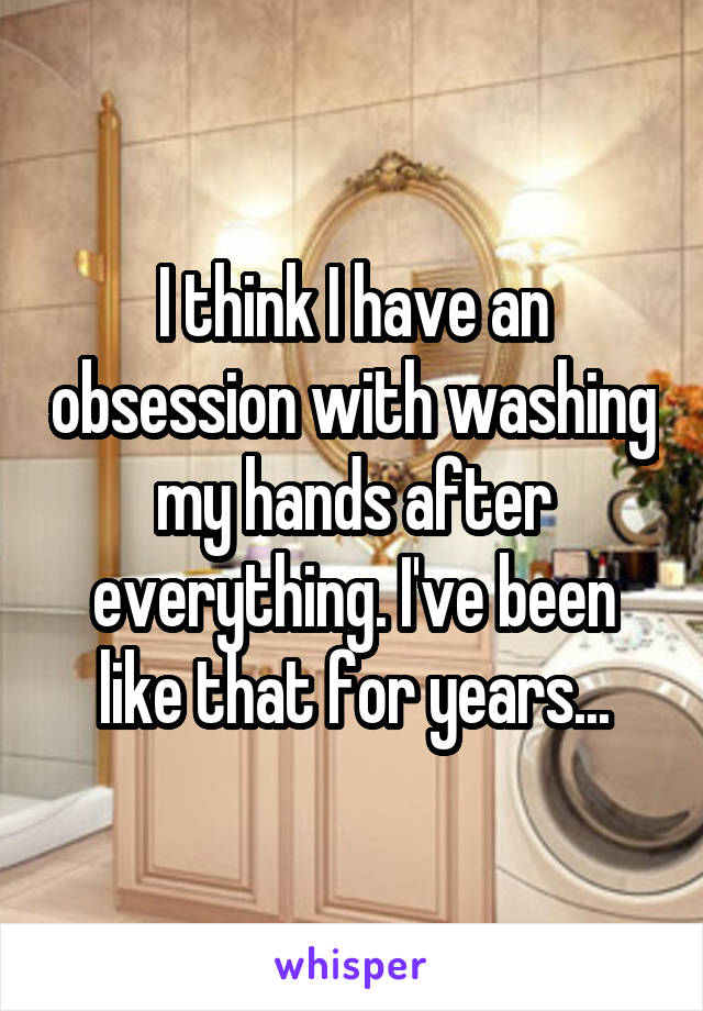 I think I have an obsession with washing my hands after everything. I've been like that for years...