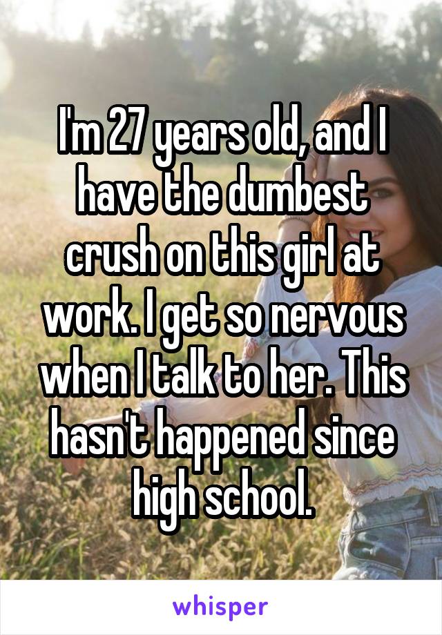 I'm 27 years old, and I have the dumbest crush on this girl at work. I get so nervous when I talk to her. This hasn't happened since high school.