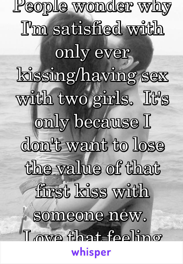 People wonder why I'm satisfied with only ever kissing/having sex with two girls.  It's only because I don't want to lose the value of that first kiss with someone new.  Love that feeling 19 m