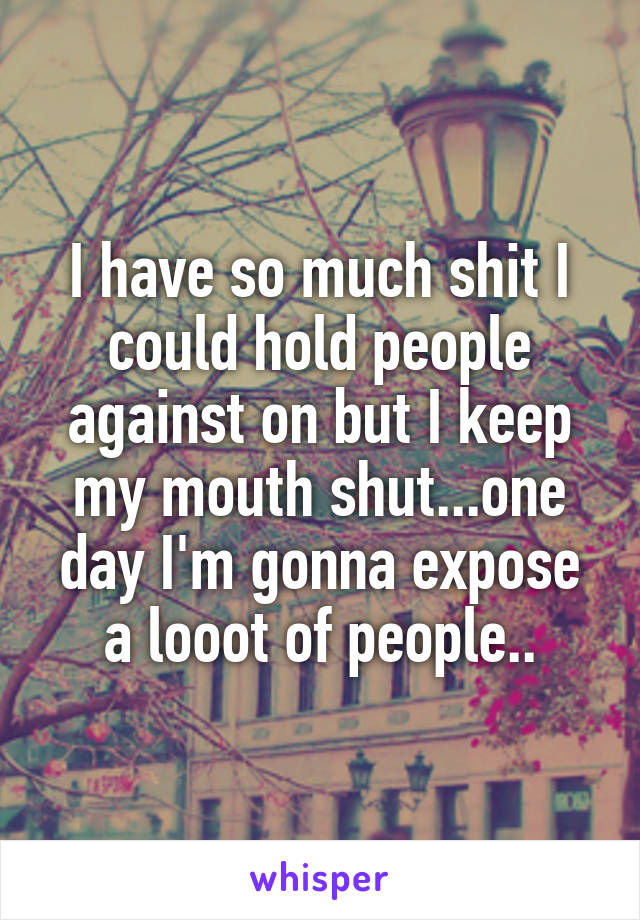 I have so much shit I could hold people against on but I keep my mouth shut...one day I'm gonna expose a looot of people..