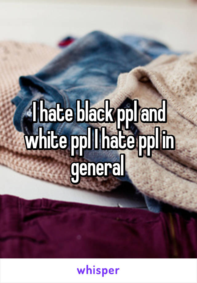 I hate black ppl and white ppl I hate ppl in general 