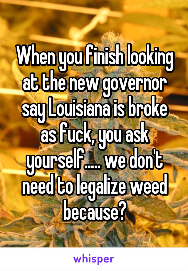When you finish looking at the new governor say Louisiana is broke as fuck, you ask yourself..... we don't need to legalize weed because?