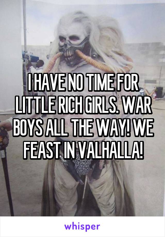 I HAVE NO TIME FOR LITTLE RICH GIRLS. WAR BOYS ALL THE WAY! WE FEAST IN VALHALLA!