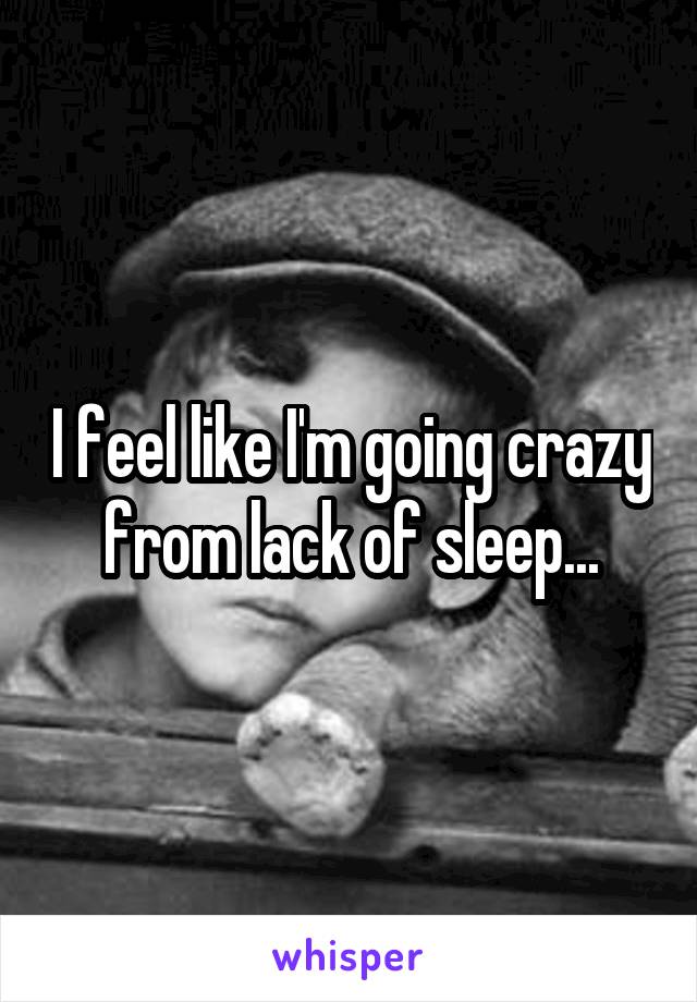 I feel like I'm going crazy from lack of sleep...