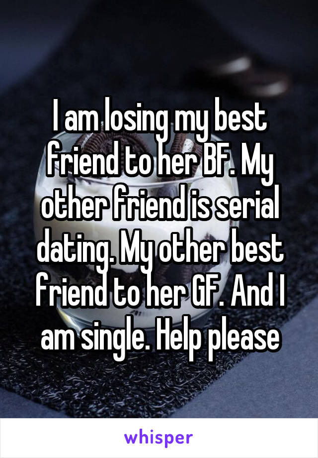 I am losing my best friend to her BF. My other friend is serial dating. My other best friend to her GF. And I am single. Help please