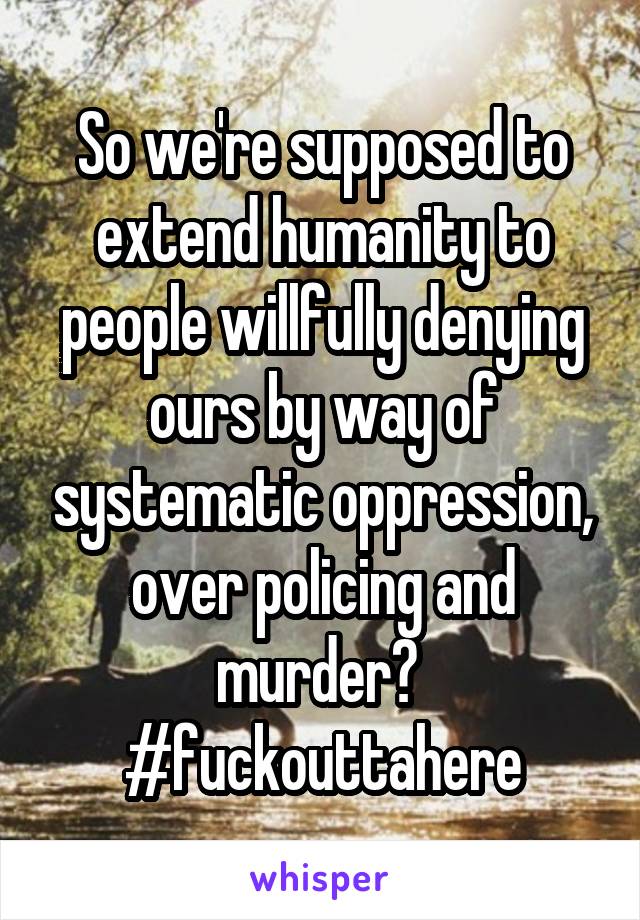 So we're supposed to extend humanity to people willfully denying ours by way of systematic oppression, over policing and murder? 
#fuckouttahere