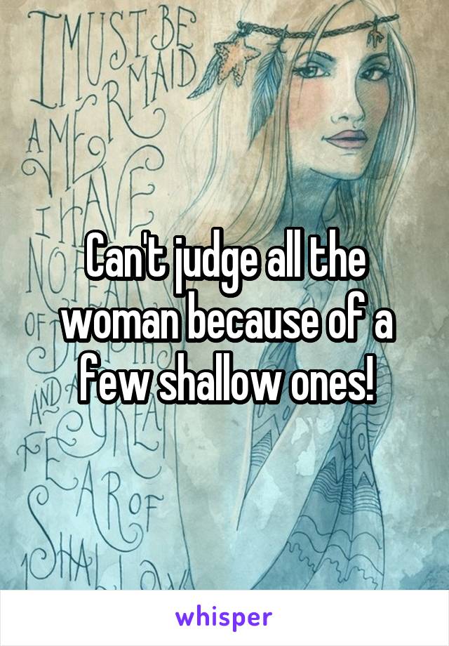 Can't judge all the woman because of a few shallow ones!