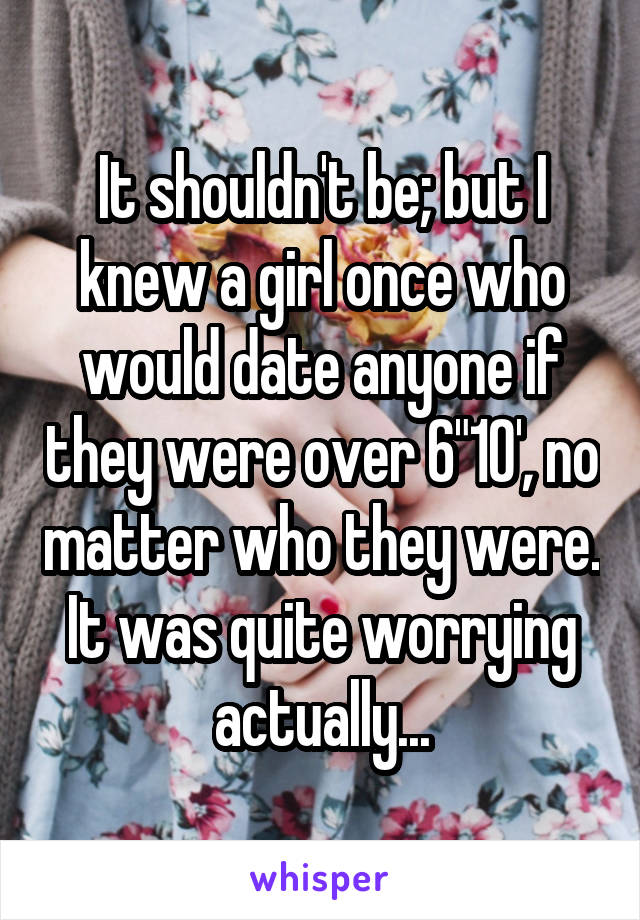 It shouldn't be; but I knew a girl once who would date anyone if they were over 6"10', no matter who they were. It was quite worrying actually...