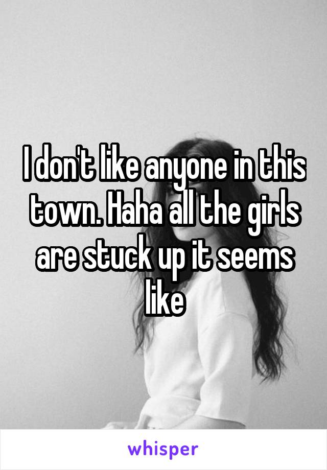I don't like anyone in this town. Haha all the girls are stuck up it seems like