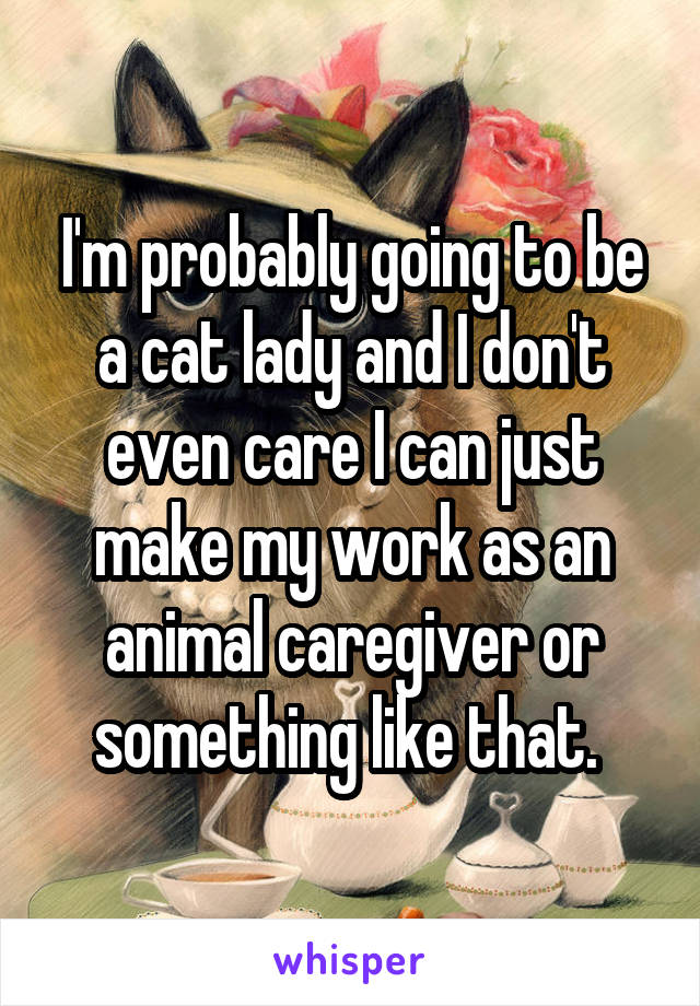 I'm probably going to be a cat lady and I don't even care I can just make my work as an animal caregiver or something like that. 