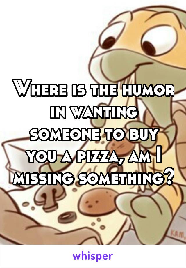 Where is the humor in wanting someone to buy you a pizza, am I missing something?