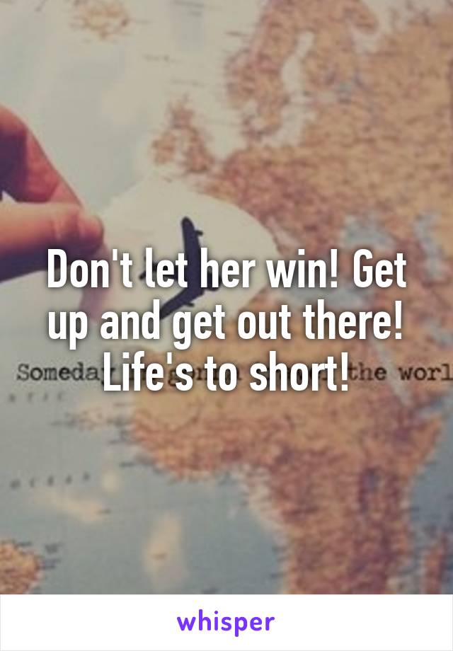 Don't let her win! Get up and get out there! Life's to short!