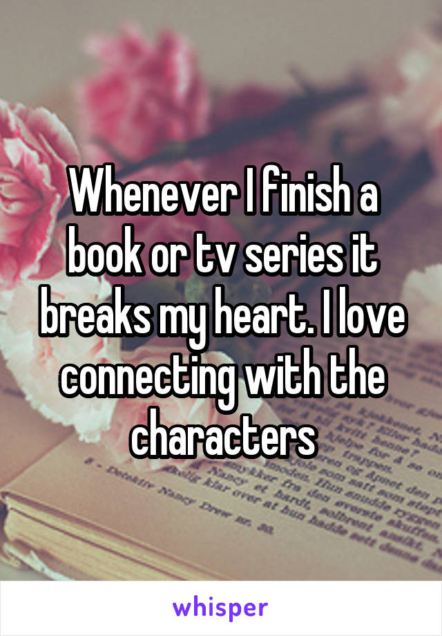 Whenever I finish a book or tv series it breaks my heart. I love connecting with the characters