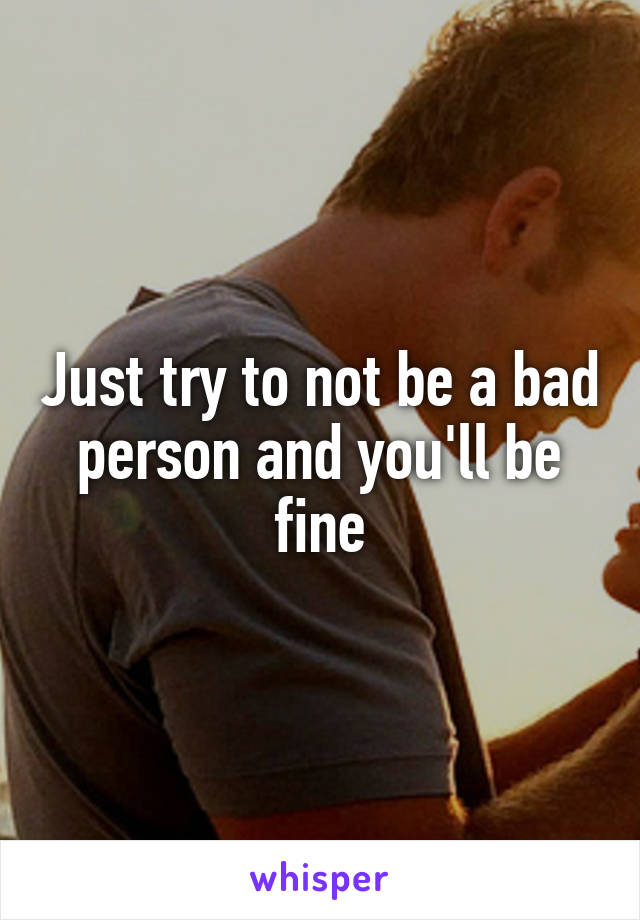 Just try to not be a bad person and you'll be fine