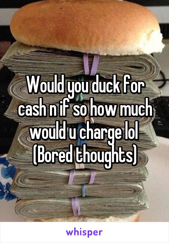 Would you duck for cash n if so how much would u charge lol 
(Bored thoughts)