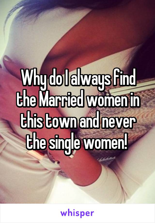 Why do I always find the Married women in this town and never the single women! 