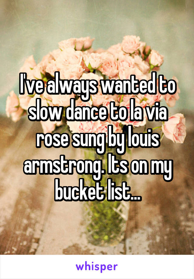 I've always wanted to slow dance to la via rose sung by louis armstrong. Its on my bucket list...