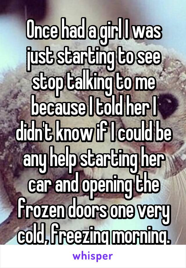 Once had a girl I was just starting to see stop talking to me because I told her I didn't know if I could be any help starting her car and opening the frozen doors one very cold, freezing morning.