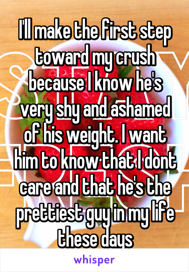 I'll make the first step toward my crush because I know he's very shy and ashamed of his weight. I want him to know that I dont care and that he's the prettiest guy in my life these days