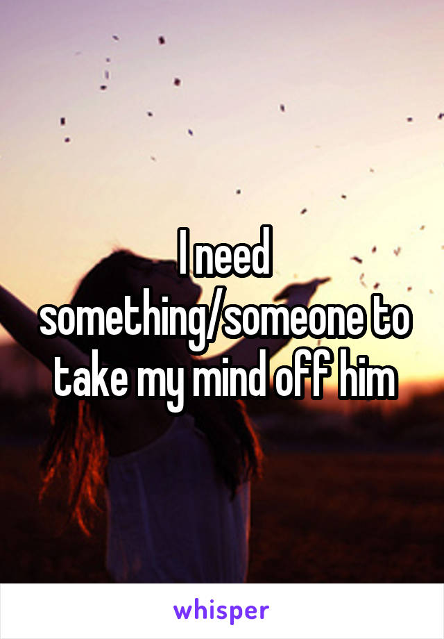 I need something/someone to take my mind off him