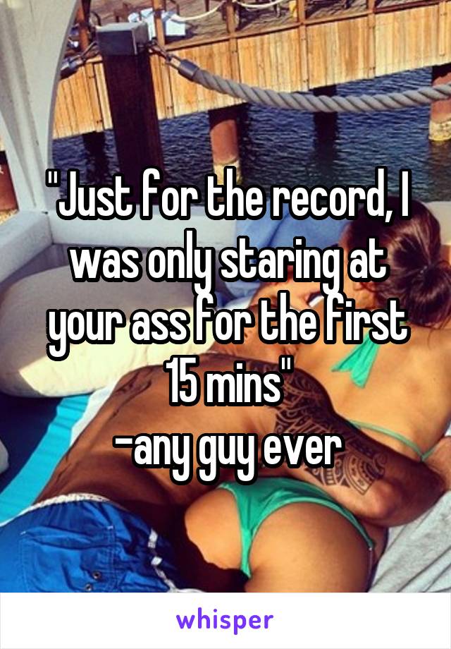 "Just for the record, I was only staring at your ass for the first 15 mins"
-any guy ever