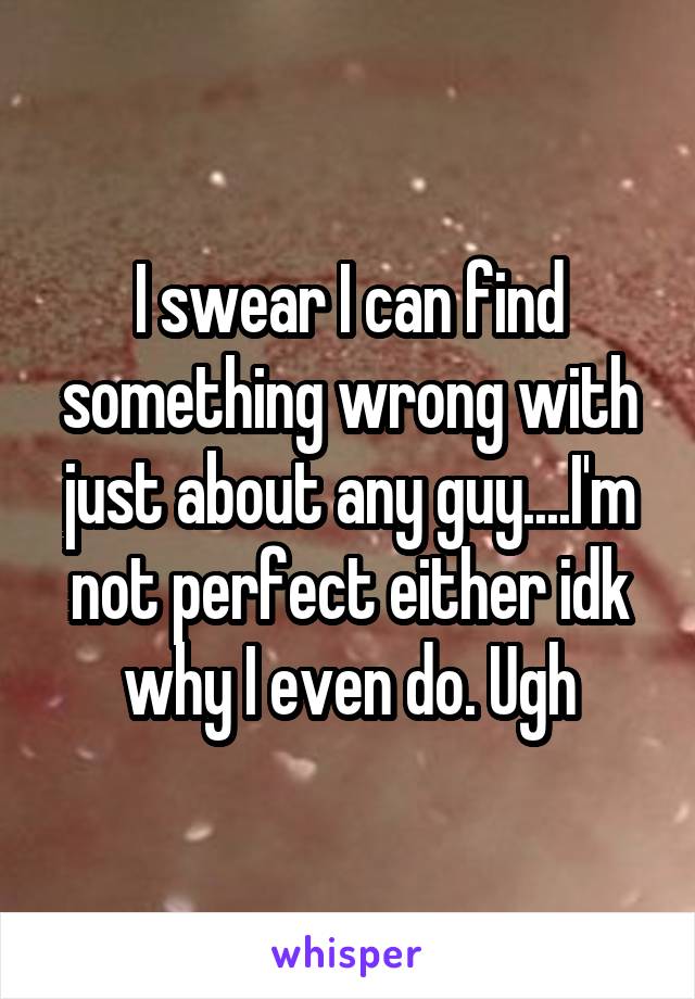I swear I can find something wrong with just about any guy....I'm not perfect either idk why I even do. Ugh
