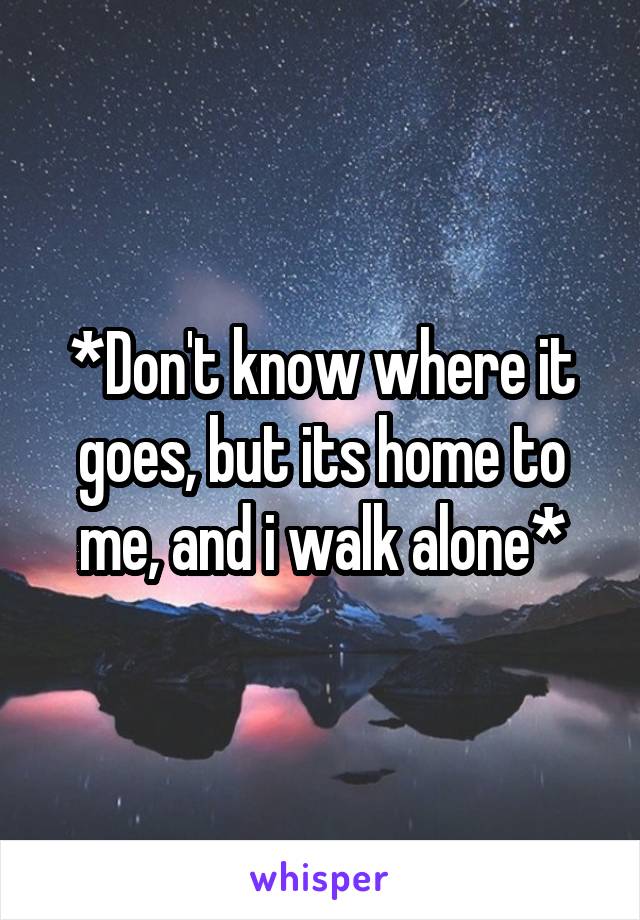 *Don't know where it goes, but its home to me, and i walk alone*