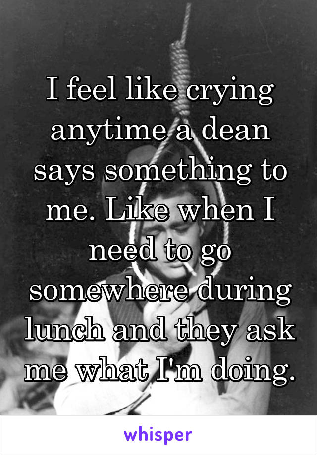 I feel like crying anytime a dean says something to me. Like when I need to go somewhere during lunch and they ask me what I'm doing.