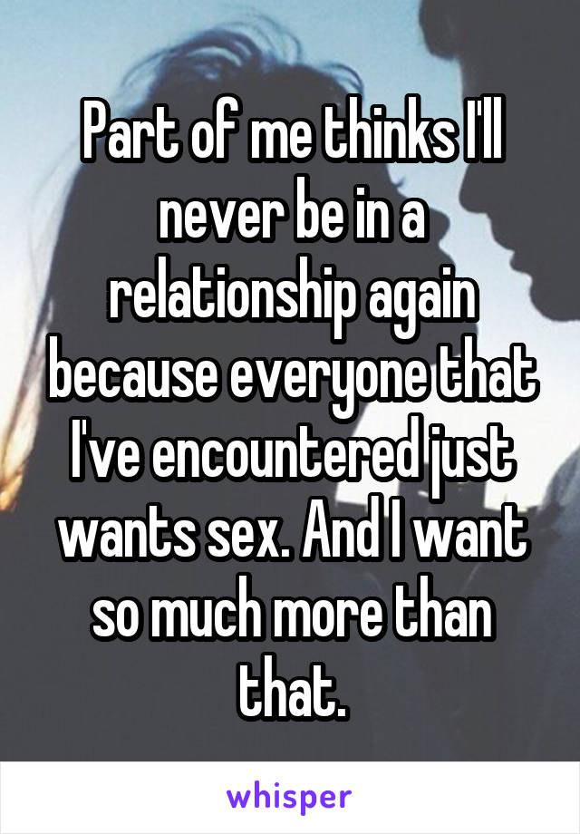Part of me thinks I'll never be in a relationship again because everyone that I've encountered just wants sex. And I want so much more than that.