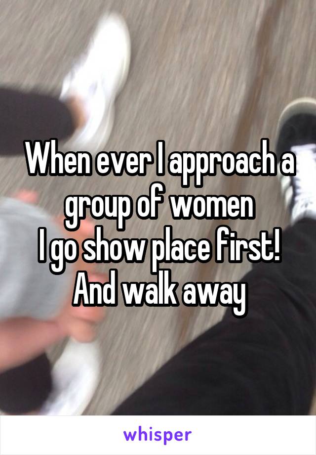 When ever I approach a group of women
I go show place first!
And walk away