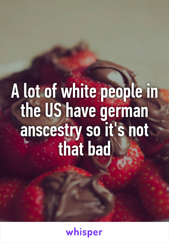 A lot of white people in the US have german anscestry so it's not that bad