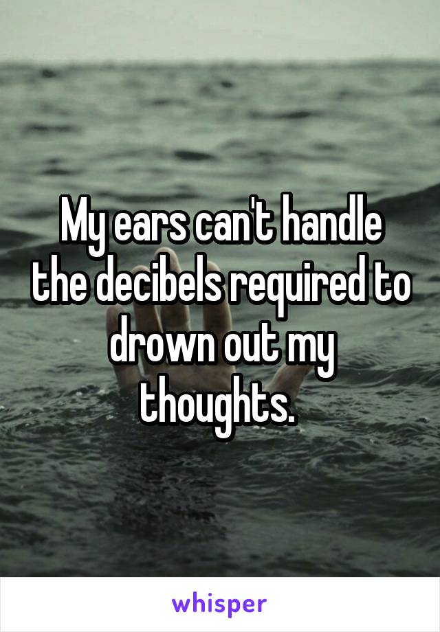 My ears can't handle the decibels required to drown out my thoughts. 