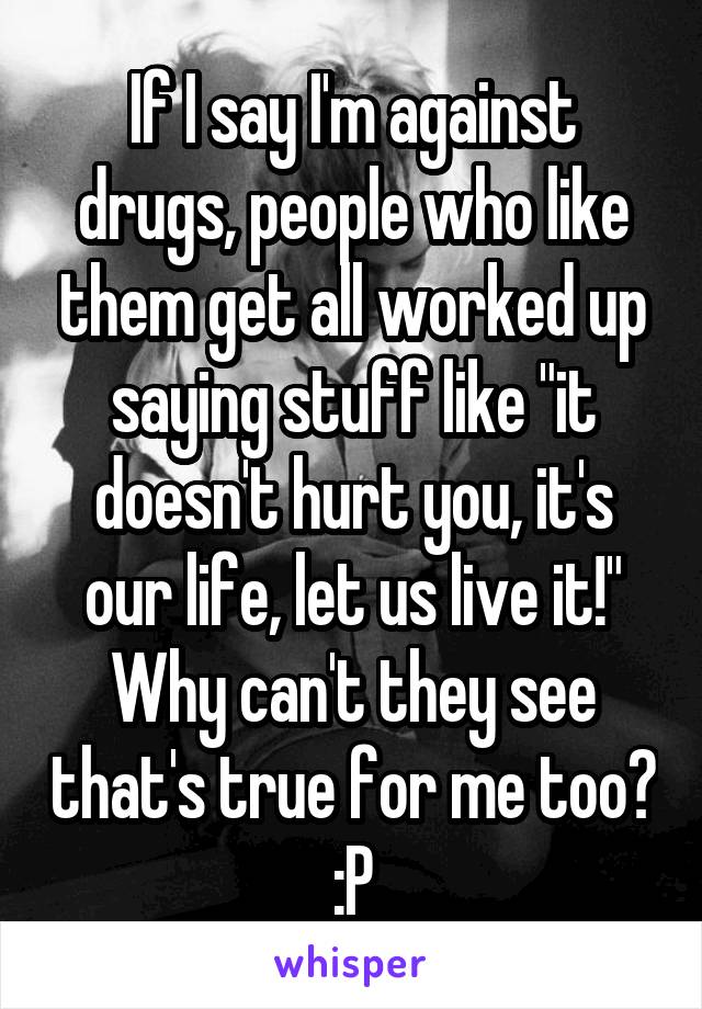 If I say I'm against drugs, people who like them get all worked up saying stuff like "it doesn't hurt you, it's our life, let us live it!"
Why can't they see that's true for me too? :P