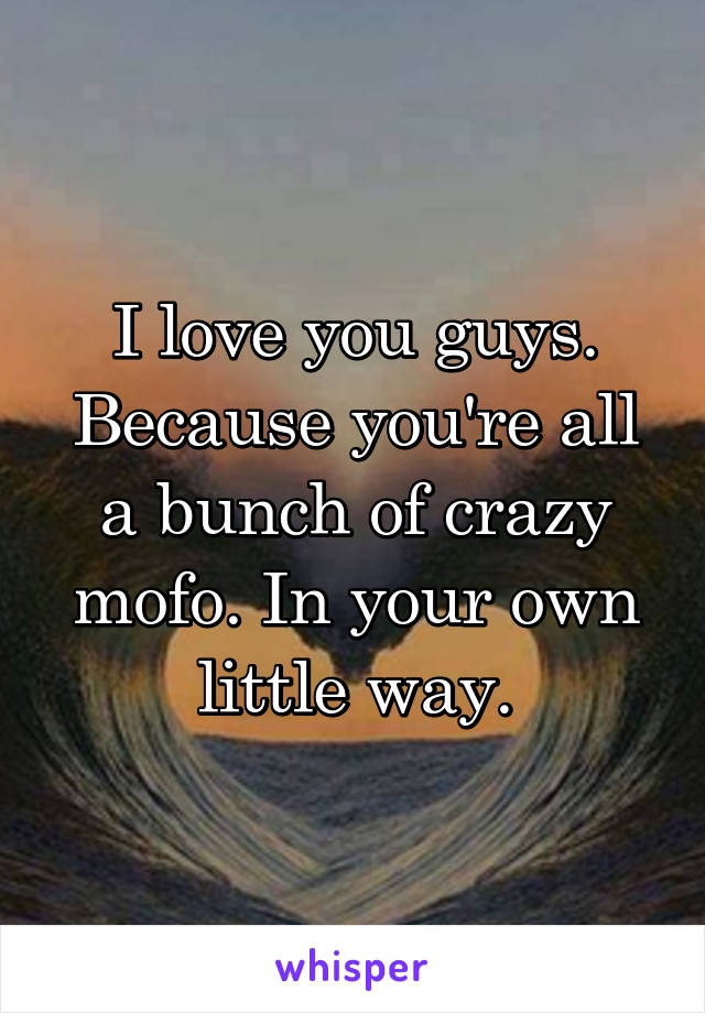 I love you guys. Because you're all a bunch of crazy mofo. In your own little way.