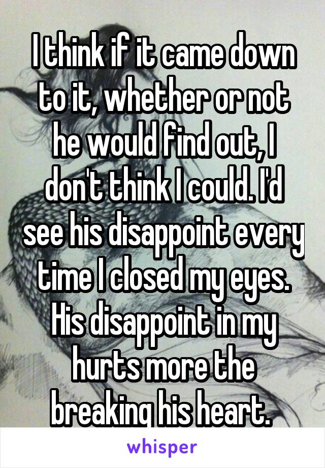 I think if it came down to it, whether or not he would find out, I don't think I could. I'd see his disappoint every time I closed my eyes. His disappoint in my hurts more the breaking his heart. 