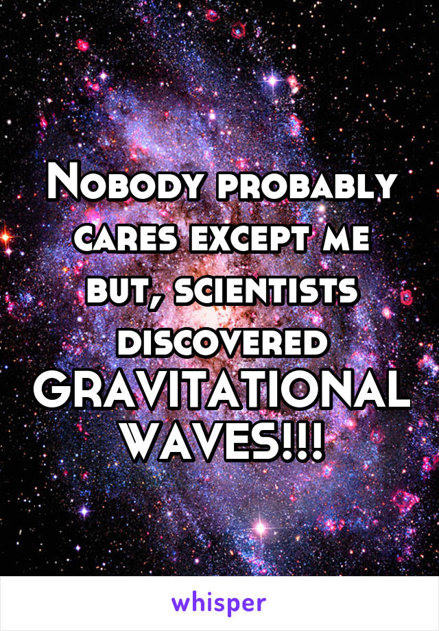 Nobody probably cares except me but, scientists discovered GRAVITATIONAL WAVES!!!