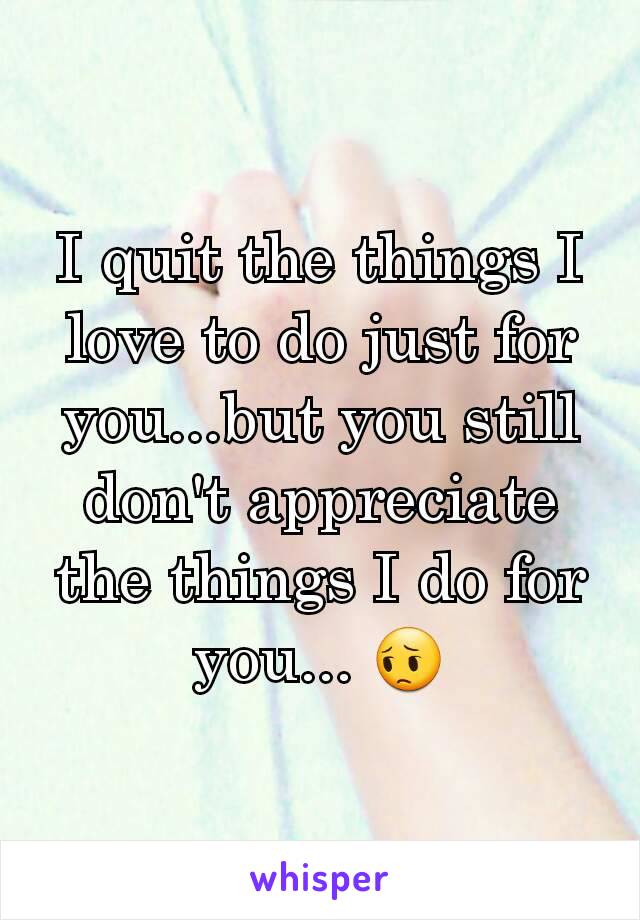 I quit the things I love to do just for you...but you still don't appreciate the things I do for you... 😔