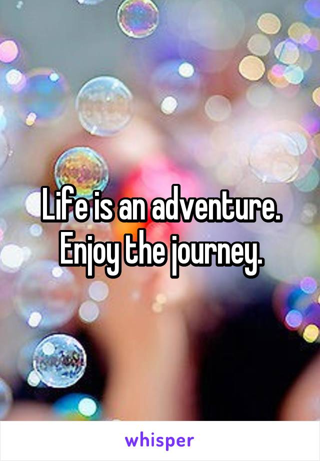 Life is an adventure. Enjoy the journey.