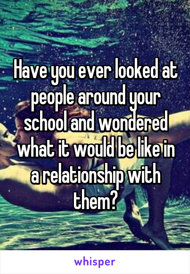 Have you ever looked at people around your school and wondered what it would be like in a relationship with them?