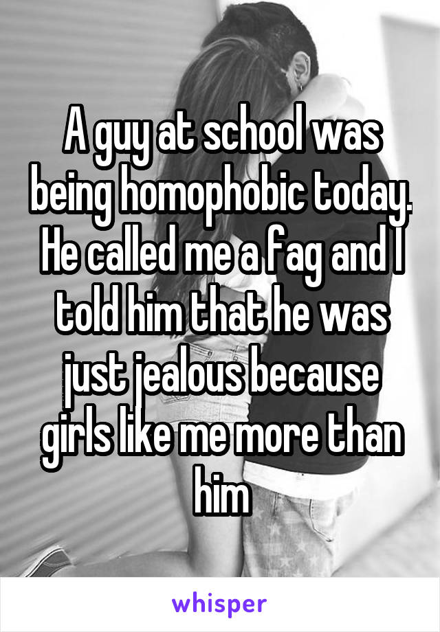 A guy at school was being homophobic today. He called me a fag and I told him that he was just jealous because girls like me more than him