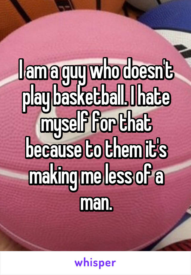 I am a guy who doesn't play basketball. I hate myself for that because to them it's making me less of a man.