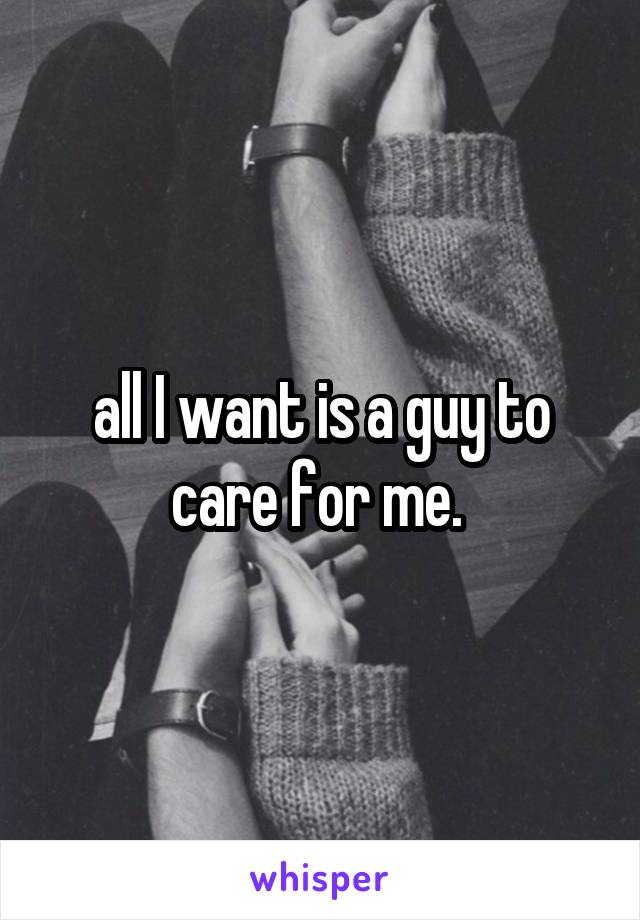 all I want is a guy to care for me. 