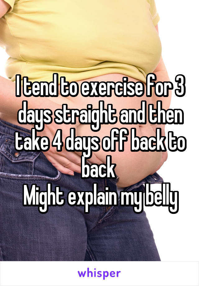 I tend to exercise for 3 days straight and then take 4 days off back to back 
Might explain my belly