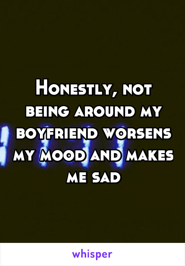 Honestly, not being around my boyfriend worsens my mood and makes me sad