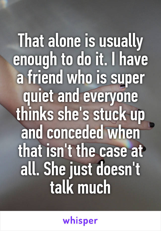That alone is usually enough to do it. I have a friend who is super quiet and everyone thinks she's stuck up and conceded when that isn't the case at all. She just doesn't talk much