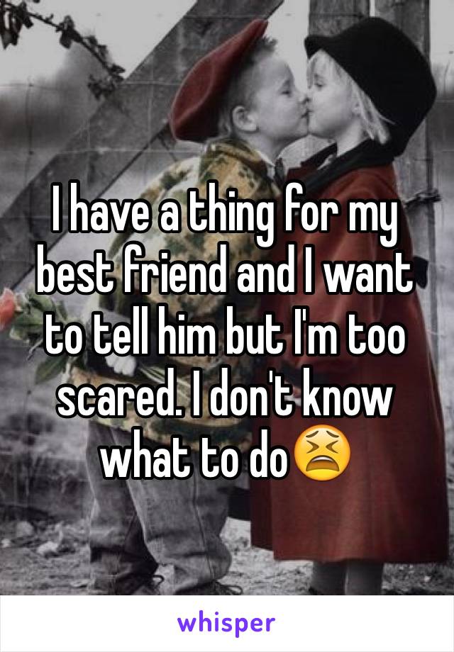 I have a thing for my best friend and I want to tell him but I'm too scared. I don't know what to do😫