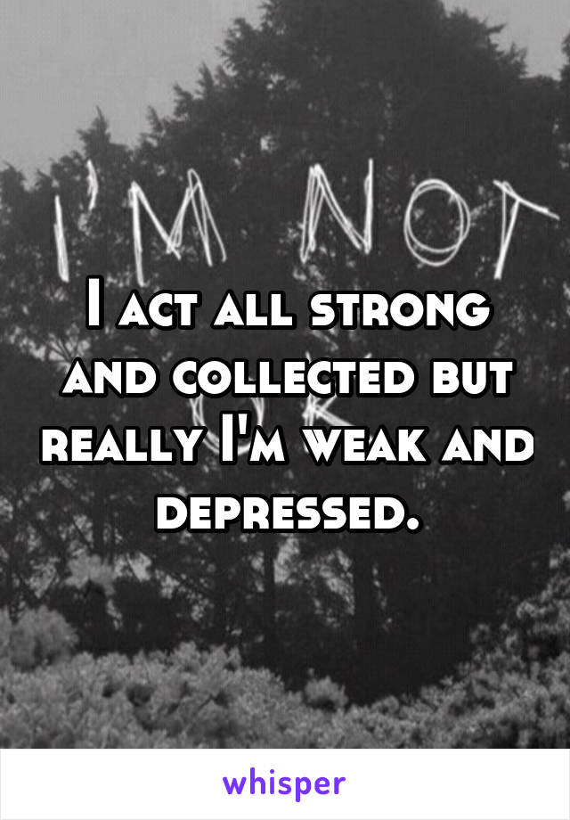 I act all strong and collected but really I'm weak and depressed.